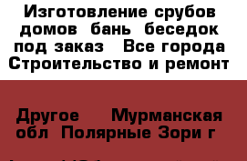 Изготовление срубов домов, бань, беседок под заказ - Все города Строительство и ремонт » Другое   . Мурманская обл.,Полярные Зори г.